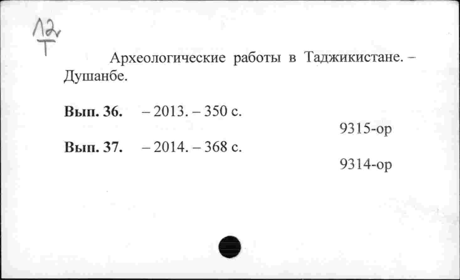 ﻿/а
Археологические работы в Таджикистане.
Душанбе.
Вып. 36. -2013.-350 с.	9315-ор
Вып. 37. —2014.-368 с.	9314-ор